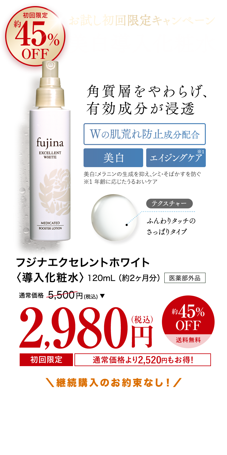 初回限定約45%OFF　お試し初回限定キャンペーン　美白導入化粧水　角質層をやわらげ、有効成分が浸透　Wの肌荒れ防止成分配合　美白　エイジングケア　美白：メラニンの生成を抑え、シミ・そばかすを防ぐ ※1 年齢に応じたうるおいケア　フジナエクセレントホワイト〈導入化粧水〉　120mL （約2ヶ月分）　医薬部外品　通常価格　 5500円 (税込) 　約45%OFF　送料無料　2980円（税込）　初回限定通常価格より2520円もお得！　＼継続購入のお約束なし！／