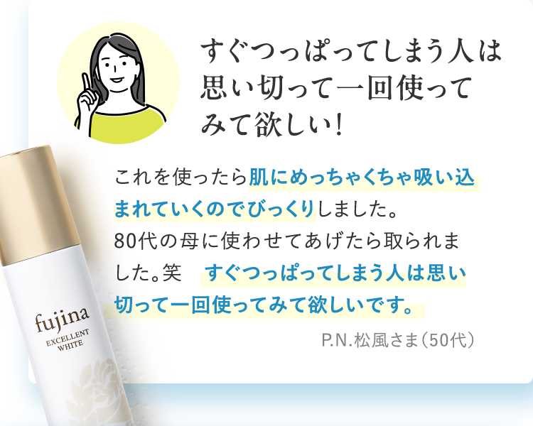 すぐつっぱってしまう人は思い切って一回使ってみて欲しい!　これを使ったら肌にめっちゃくちゃ吸い込まれていくのでびっくりしました。80代の母に使わせてあげたら取られました。笑　すぐつっぱってしまう人は思い切って一回使ってみて欲しいです。　P.N.松風さま（50代）