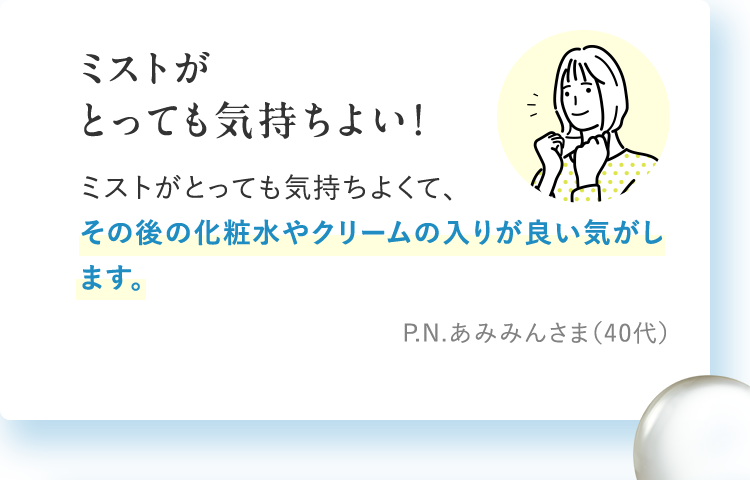 ミストがとっても気持ちよい！　ミストがとっても気持ちよくて、その後の化粧水やクリームの入りが良い気がします。　P.N.あみみんさま（40代）