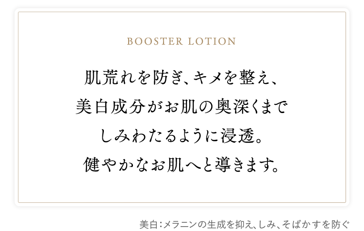 booster lotion　肌荒れを防ぎ、キメを整え、美白成分がお肌の奥深くまでしみわたるように浸透。健やかなお肌へと導きます。　美白：メラニンの生成を抑え、しみ、そばかすを防ぐ