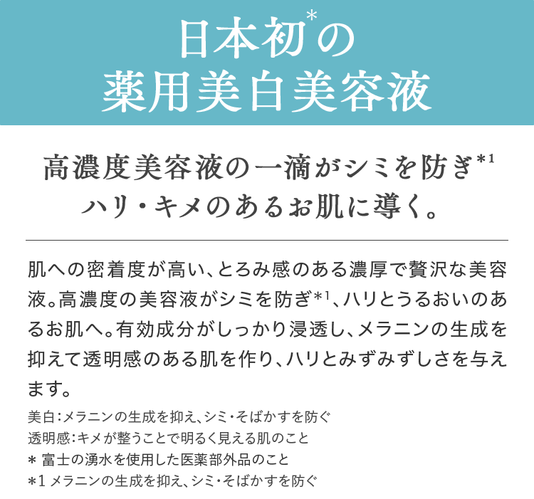 日本初＊の薬用美白美容液 高濃度美容液の一滴がシミを防ぎ＊1ハリ・キメのあるお肌に導く。 肌への密着度が高い、とろみ感のある濃厚で贅沢な美容液。高濃度の美容液がシミを防ぎ＊1、ハリとうるおいのあるお肌へ。有効成分がしっかり浸透し、メラニンの生成を抑えて透明感のある肌を作り、ハリとみずみずしさを与えます。 美白：メラニンの生成を抑え、シミ・そばかすを防ぐ透明感：キメが整うことで明るく見える肌のこと＊富士の湧水を使用した医薬部外品のこと＊1メラニンの生成を抑え、シミ・そばかすを防ぐ