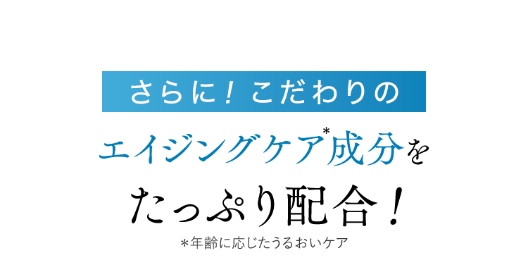 さらに！こだわりのエイジングケア成分を たっぷり配合！＊年齢に応じたうるおいケア