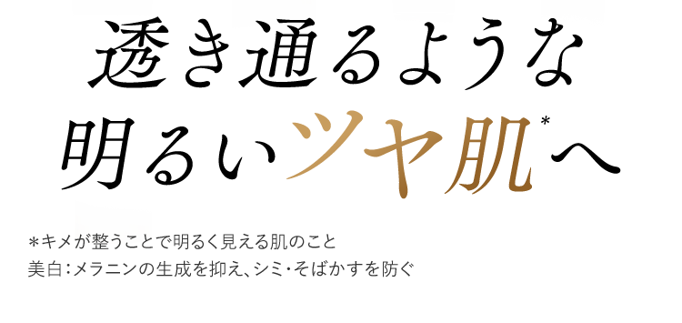 透き通るような明るいツヤ肌＊へ　＊キメが整うことで明るく見える肌のこと　美白：メラニンの生成を抑え、シミ・そばかすを防ぐ