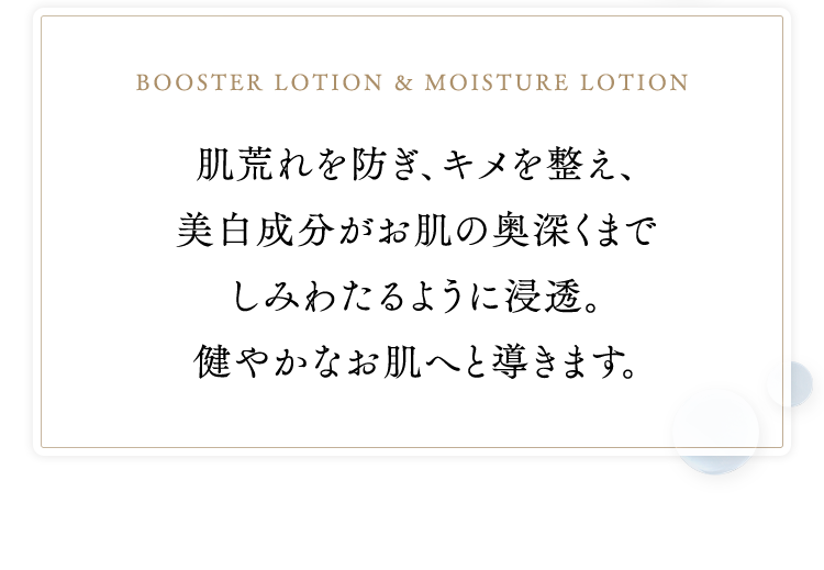 booster lotion & moisture lotion　肌荒れを防ぎ、キメを整え、美白成分がお肌の奥深くまでしみわたるように浸透。健やかなお肌へと導きます。