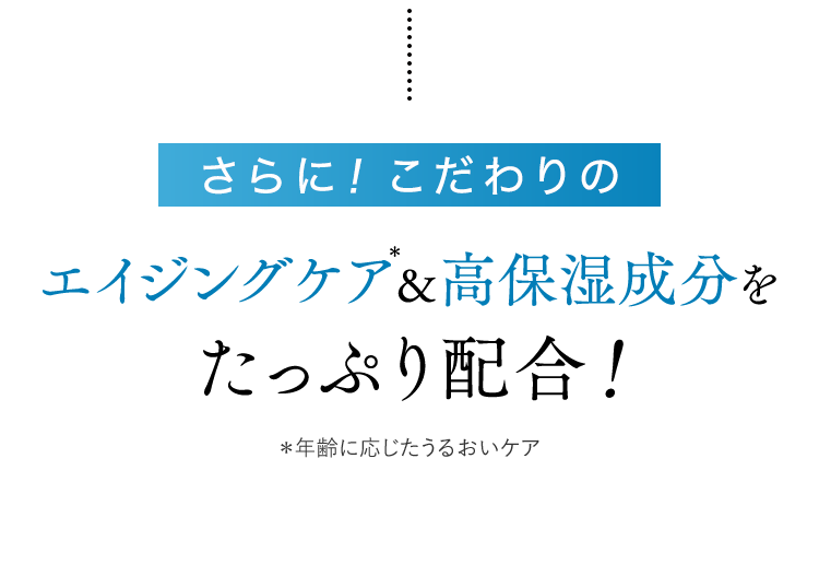 さらに！こだわりのエイジングケア＊&高保湿成分をたっぷり配合！　＊年齢に応じたうるおいケア