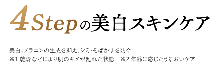 4Stepの美白スキンケア　美白：メラニンの生成を抑え、シミ・そばかすを防ぐ※1 乾燥などにより肌のキメが乱れた状態　※2 年齢に応じたうるおいケア